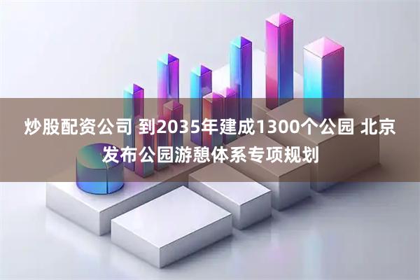炒股配资公司 到2035年建成1300个公园 北京发布公园游憩体系专项规划