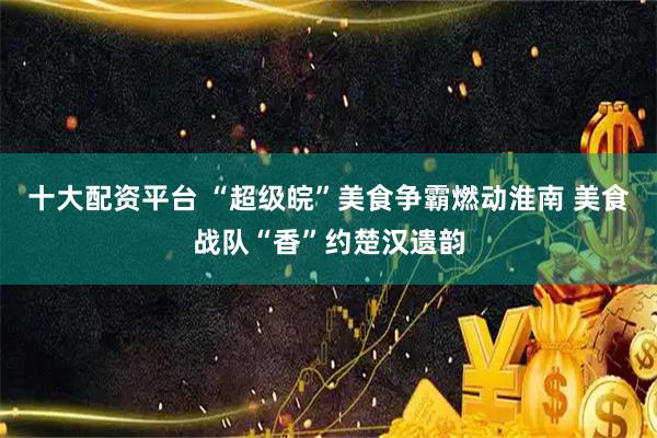 十大配资平台 “超级皖”美食争霸燃动淮南 美食战队“香”约楚汉遗韵