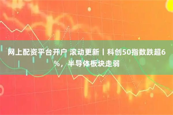 网上配资平台开户 滚动更新丨科创50指数跌超6%，半导体板块走弱