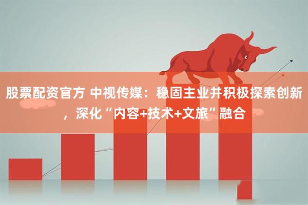 股票配资官方 中视传媒：稳固主业并积极探索创新，深化“内容+技术+文旅”融合
