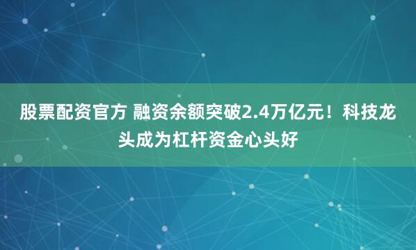 股票配资官方 融资余额突破2.4万亿元！科技龙头成为杠杆资金心头好