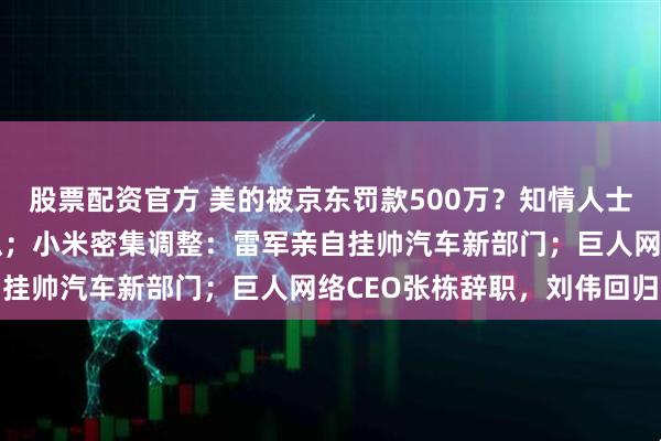 股票配资官方 美的被京东罚款500万?知情人士:造谣!明显有平台操纵;小米密集调整:雷军亲自挂帅汽车新部门;巨人网络CEO张栋辞职,刘伟回归