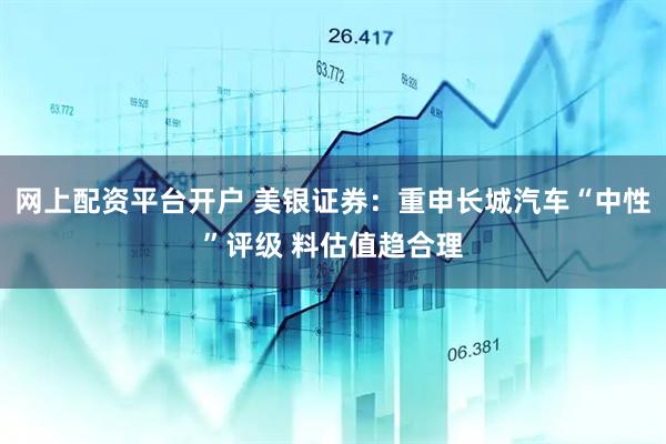 网上配资平台开户 美银证券：重申长城汽车“中性”评级 料估值趋合理
