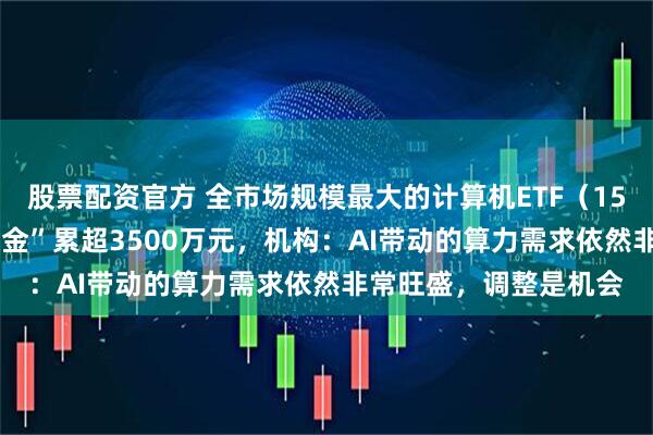 股票配资官方 全市场规模最大的计算机ETF（159998）连续两日“吸金”累超3500万元，机构：AI带动的算力需求依然非常旺盛，调整是机会