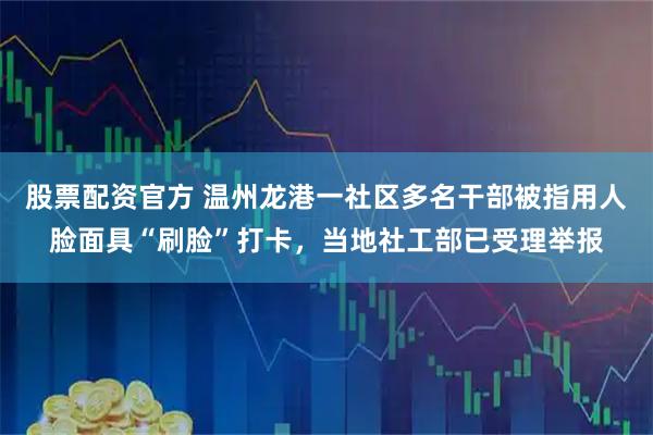 股票配资官方 温州龙港一社区多名干部被指用人脸面具“刷脸”打卡，当地社工部已受理举报