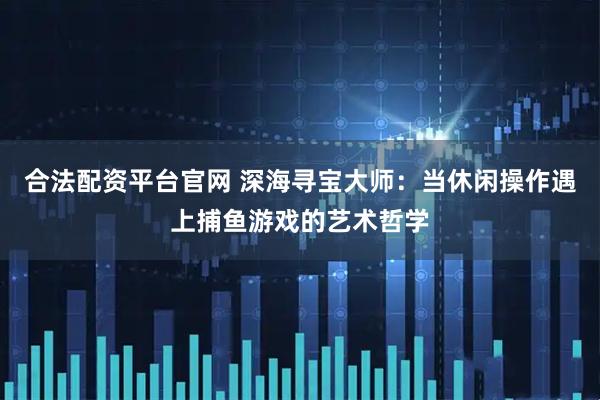合法配资平台官网 深海寻宝大师：当休闲操作遇上捕鱼游戏的艺术哲学