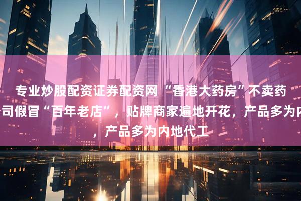 专业炒股配资证券配资网 “香港大药房”不卖药：5岁公司假冒“百年老店”，贴牌商家遍地开花，产品多为内地代工