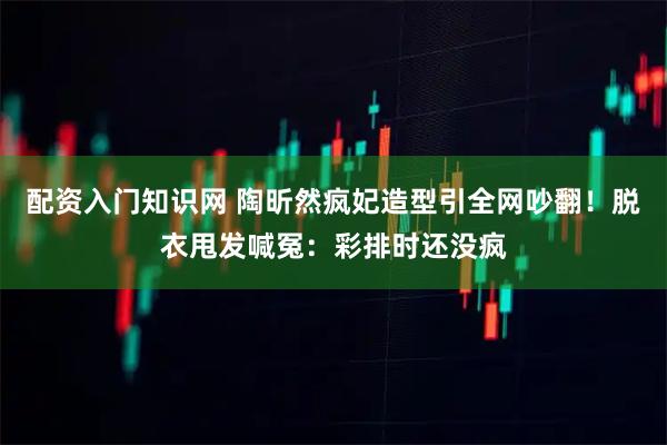 配资入门知识网 陶昕然疯妃造型引全网吵翻！脱衣甩发喊冤：彩排时还没疯