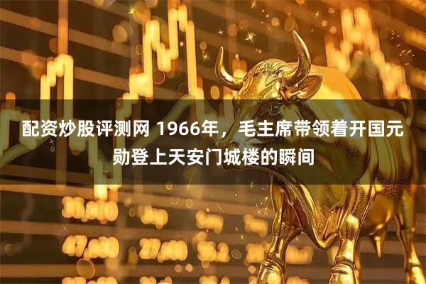 配资炒股评测网 1966年，毛主席带领着开国元勋登上天安门城楼的瞬间