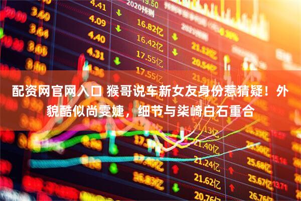 配资网官网入口 猴哥说车新女友身份惹猜疑！外貌酷似尚雯婕，细节与柒崎白石重合