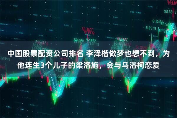 中国股票配资公司排名 李泽楷做梦也想不到，为他连生3个儿子的梁洛施，会与马浴柯恋爱