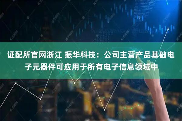 证配所官网浙江 振华科技：公司主营产品基础电子元器件可应用于所有电子信息领域中