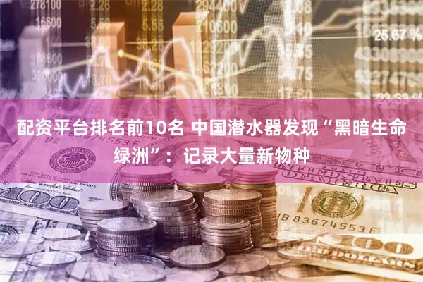 配资平台排名前10名 中国潜水器发现“黑暗生命绿洲”：记录大量新物种