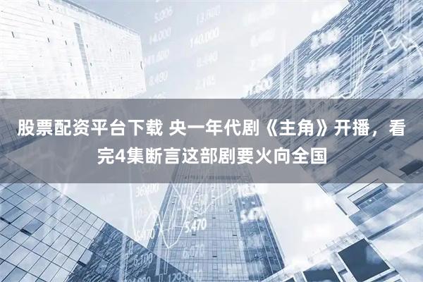 股票配资平台下载 央一年代剧《主角》开播，看完4集断言这部剧要火向全国