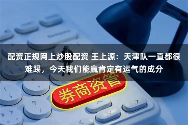 配资正规网上炒股配资 王上源:天津队一直都很难踢,今天我们能赢肯定有运气的成分