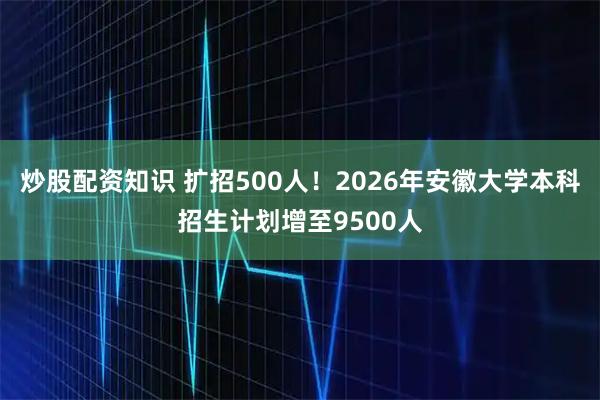 炒股配资知识 扩招500人！2026年安徽大学本科招生计划增至9500人