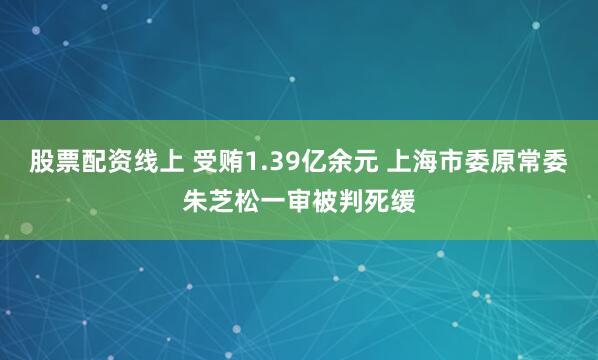 股票配资线上 受贿1.39亿余元 上海市委原常委朱芝松一审被判死缓