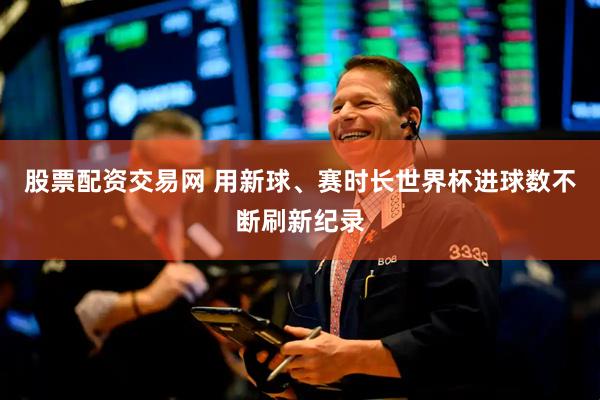 股票配资交易网 用新球、赛时长　世界杯进球数不断刷新纪录