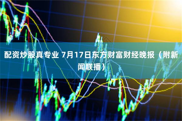 配资炒股真专业 7月17日东方财富财经晚报(附新闻联播)
