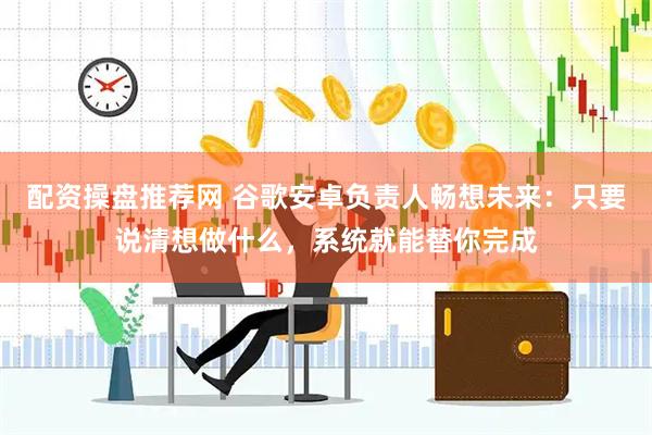 配资操盘推荐网 谷歌安卓负责人畅想未来：只要说清想做什么，系统就能替你完成
