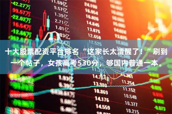 十大股票配资平台排名 “这家长太清醒了！”刷到一个帖子，女孩高考530分，够国内普通一本。