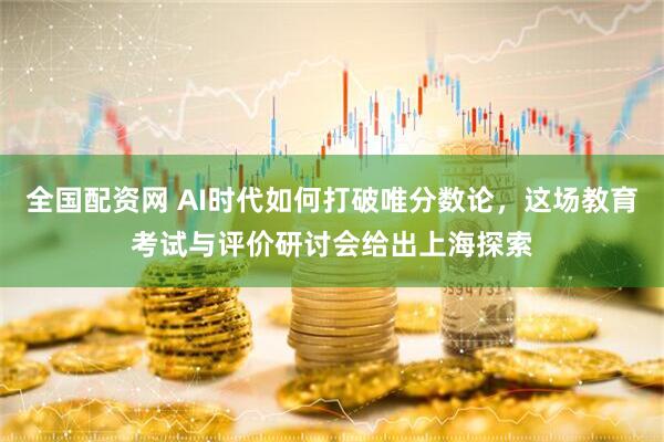 全国配资网 AI时代如何打破唯分数论，这场教育考试与评价研讨会给出上海探索