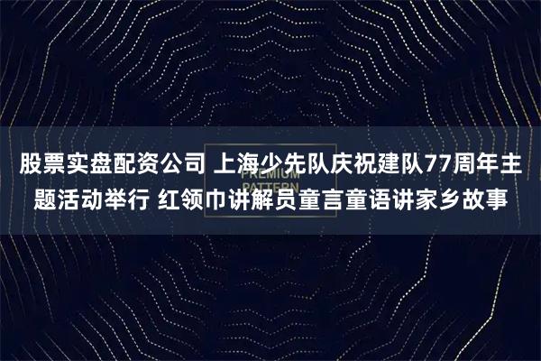 股票实盘配资公司 上海少先队庆祝建队77周年主题活动举行 红领巾讲解员童言童语讲家乡故事