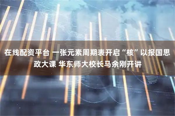 在线配资平台 一张元素周期表开启“核”以报国思政大课 华东师大校长马余刚开讲